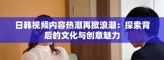 日韩视频内容热潮再掀浪潮：探索背后的文化与创意魅力