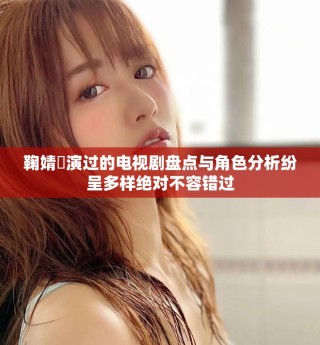 鞠婧祎演过的电视剧盘点与角色分析纷呈多样绝对不容错过