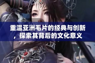 重温亚洲毛片的经典与创新，探索其背后的文化意义