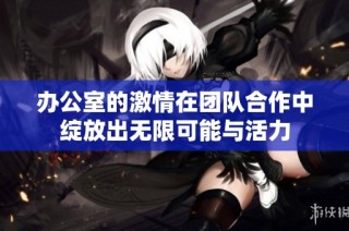 办公室的激情在团队合作中绽放出无限可能与活力