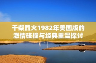 干柴烈火1982年美国版的激情碰撞与经典重温探讨
