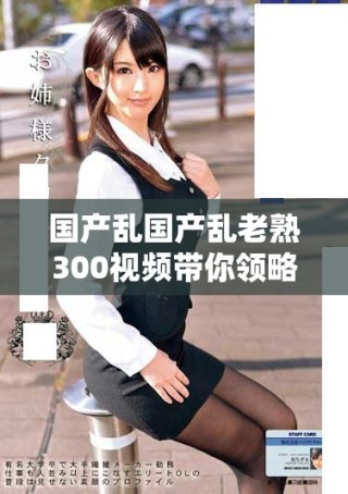 国产乱国产乱老熟300视频带你领略精彩纷呈的故事与视觉盛宴