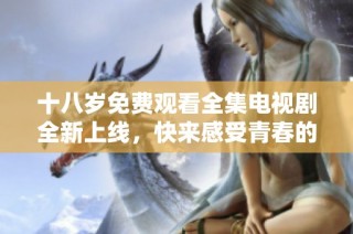 十八岁免费观看全集电视剧全新上线，快来感受青春的魅力