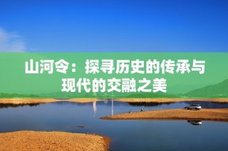 山河令：探寻历史的传承与现代的交融之美