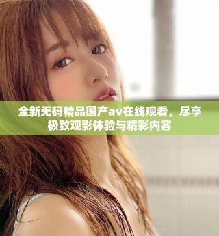 全新无码精品国产av在线观看，尽享极致观影体验与精彩内容