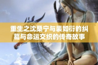重生之沈桑宁与裴如衍的纠葛与命运交织的传奇故事
