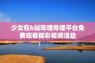 少女在b站哔哩哔哩平台免费观看精彩视频活动