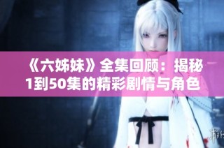 《六姊妹》全集回顾：揭秘1到50集的精彩剧情与角色发展
