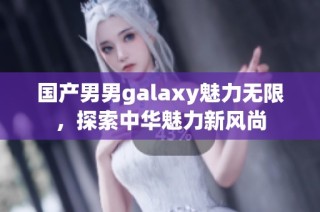 国产男男galaxy魅力无限，探索中华魅力新风尚