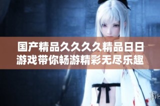 国产精品久久久久精品日日游戏带你畅游精彩无尽乐趣