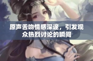 原声舌吻情感深邃，引发观众热烈讨论的瞬间