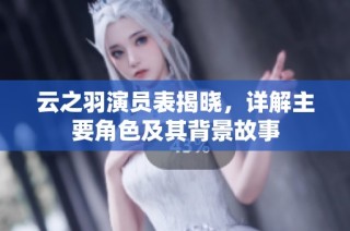云之羽演员表揭晓，详解主要角色及其背景故事