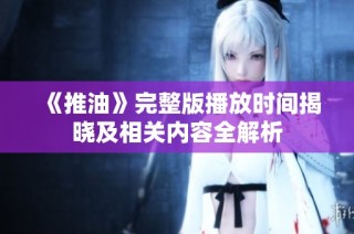 《推油》完整版播放时间揭晓及相关内容全解析