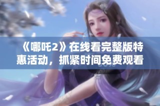 《哪吒2》在线看完整版特惠活动，抓紧时间免费观看影片精彩内容