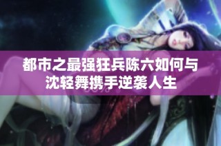 都市之最强狂兵陈六如何与沈轻舞携手逆袭人生