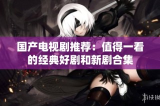 国产电视剧推荐：值得一看的经典好剧和新剧合集