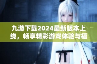 九游下载2024最新版本上线，畅享精彩游戏体验与福利活动