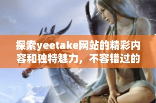 探索yeetake网站的精彩内容和独特魅力，不容错过的体验