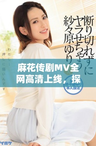 麻花传剧MV全网高清上线，探索美好生活的精彩瞬间