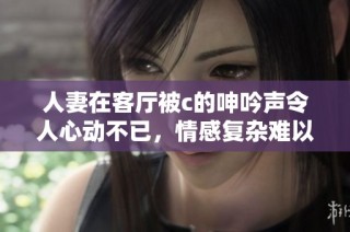 人妻在客厅被c的呻吟声令人心动不已，情感复杂难以言表