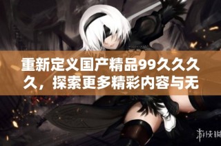 重新定义国产精品99久久久久，探索更多精彩内容与无限可能的最新网址