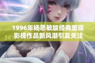 1996年杨思敏版经典重现 影视作品新风潮引发关注