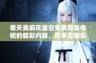 看天美麻花星空免费观看电视的精彩内容，尽享无限乐趣！