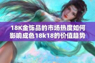 18K金饰品的市场热度如何影响成色18k18的价值趋势