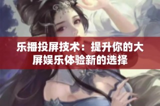 乐播投屏技术：提升你的大屏娱乐体验新的选择