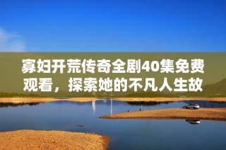 寡妇开荒传奇全剧40集免费观看，探索她的不凡人生故事