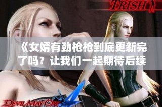 《女婿有劲枪枪到底更新完了吗？让我们一起期待后续剧情！》