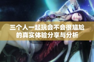 三个人一起玩会不会很尴尬的真实体验分享与分析