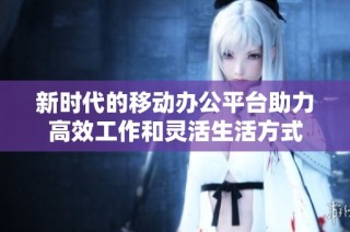 新时代的移动办公平台助力高效工作和灵活生活方式