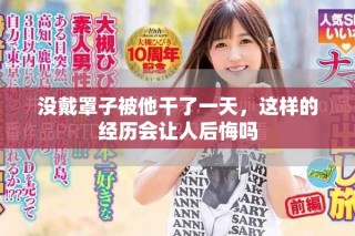 没戴罩子被他干了一天，这样的经历会让人后悔吗