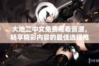 大地二中文免费观看资源，畅享精彩内容的最佳选择推荐