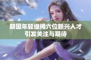 朝国年轻继拇六位新兴人才引发关注与期待