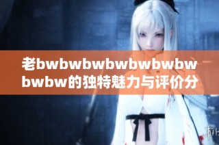 老bwbwbwbwbwbwbwbwbw的独特魅力与评价分享探索全新体验