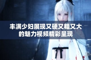 丰满少妇展现又硬又粗又大的魅力视频精彩呈现