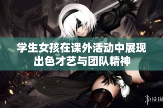 学生女孩在课外活动中展现出色才艺与团队精神