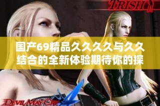国产69精品久久久久与久久结合的全新体验期待你的探索