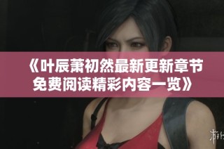 《叶辰萧初然最新更新章节免费阅读精彩内容一览》