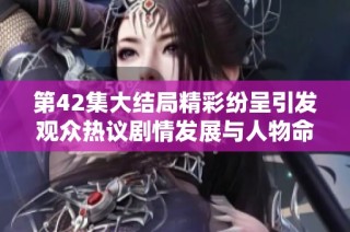 第42集大结局精彩纷呈引发观众热议剧情发展与人物命运解析