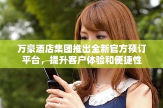 万豪酒店集团推出全新官方预订平台，提升客户体验和便捷性