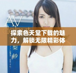 探索色天堂下载的魅力，解锁无限精彩体验与无限可能