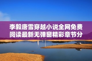 李毅唐雪穿越小说全网免费阅读最新无弹窗精彩章节分享