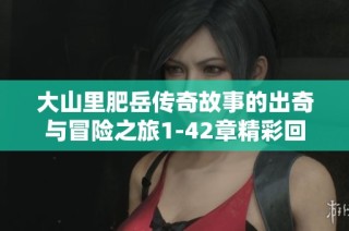 大山里肥岳传奇故事的出奇与冒险之旅1-42章精彩回顾