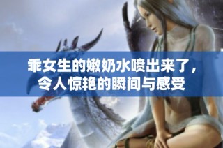 乖女生的嫩奶水喷出来了，令人惊艳的瞬间与感受