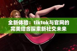 全新体验：tiktok与官网的完美结合探索新社交未来