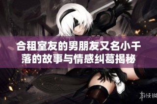 合租室友的男朋友又名小千落的故事与情感纠葛揭秘