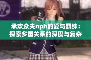 承欢众夫nph的爱与羁绊：探索多重关系的深度与复杂性